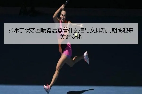 张常宁状态回暖背后藏着什么信号女排新周期或迎来关键变化